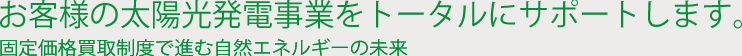お客様の太陽光発電事業をトータルにサポートします。固定価格買取制度で進む自然エネルギーの未来