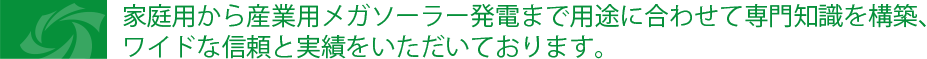 家庭用から産業用メガソーラー発電まで用途に合わせて専門知識を建築、ワイドな信頼と実績をいただいております。